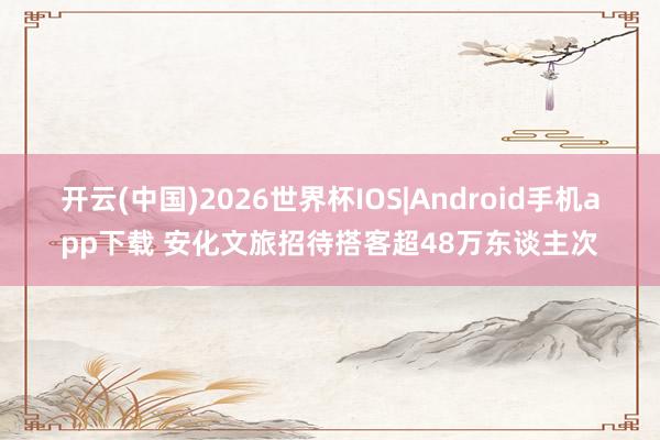 开云(中国)2026世界杯IOS|Android手机app下载 安化文旅招待搭客超48万东谈主次