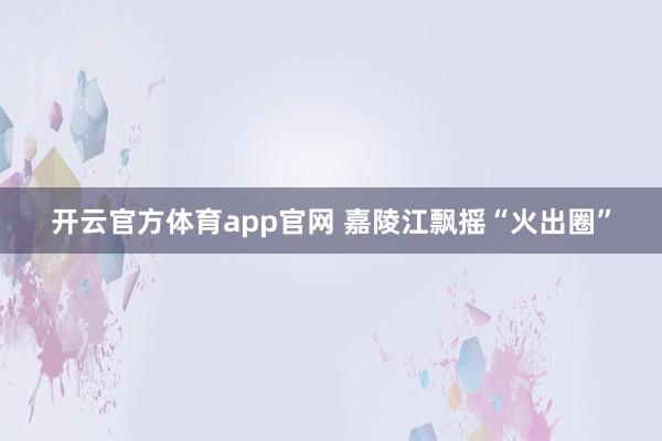 开云官方体育app官网 嘉陵江飘摇“火出圈”