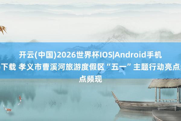 开云(中国)2026世界杯IOS|Android手机app下载 孝义市曹溪河旅游度假区“五一”主题行动亮点频现