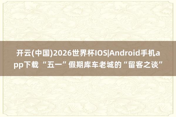 开云(中国)2026世界杯IOS|Android手机app下载 “五一”假期库车老城的“留客之谈”
