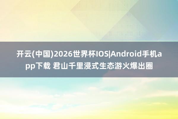 开云(中国)2026世界杯IOS|Android手机app下载 君山千里浸式生态游火爆出圈