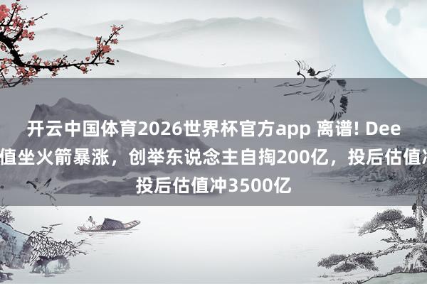 开云中国体育2026世界杯官方app 离谱! DeepSeek估值坐火箭暴涨，创举东说念主自掏200亿，投后估值冲3500亿