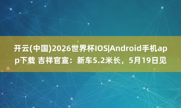 开云(中国)2026世界杯IOS|Android手机app下载 吉祥官宣:新车5.2米长,5月19日见