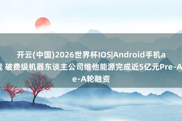 开云(中国)2026世界杯IOS|Android手机app下载 破费级机器东谈主公司维他能源完成近5亿元Pre-A轮融资