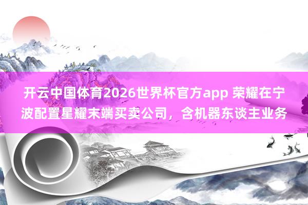 开云中国体育2026世界杯官方app 荣耀在宁波配置星耀末端买卖公司,含机器东谈主业务
