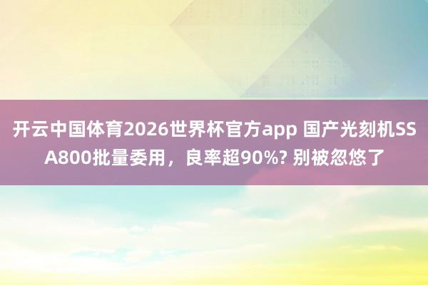 开云中国体育2026世界杯官方app 国产光刻机SSA800批量委用，良率超90%? 别被忽悠了