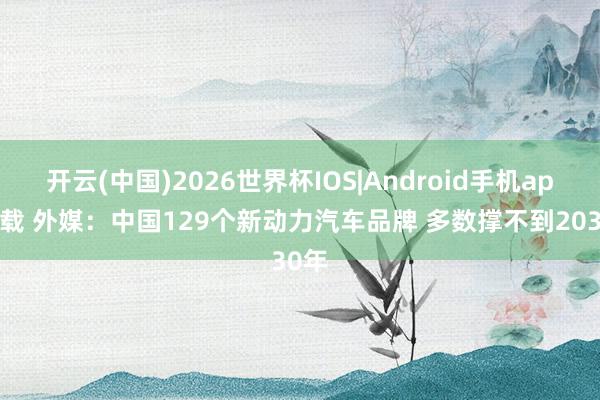 开云(中国)2026世界杯IOS|Android手机app下载 外媒：中国129个新动力汽车品牌 多数撑不到2030年