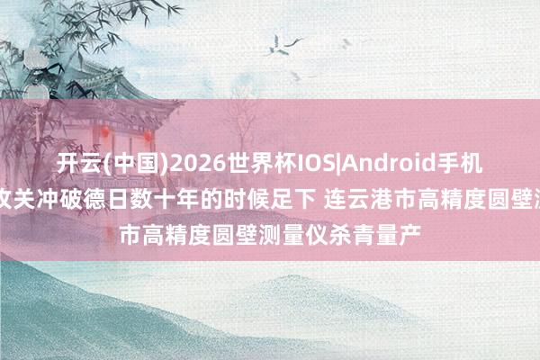 开云(中国)2026世界杯IOS|Android手机app下载 八年攻关冲破德日数十年的时候足下 连云港市高精度圆壁测量仪杀青量产