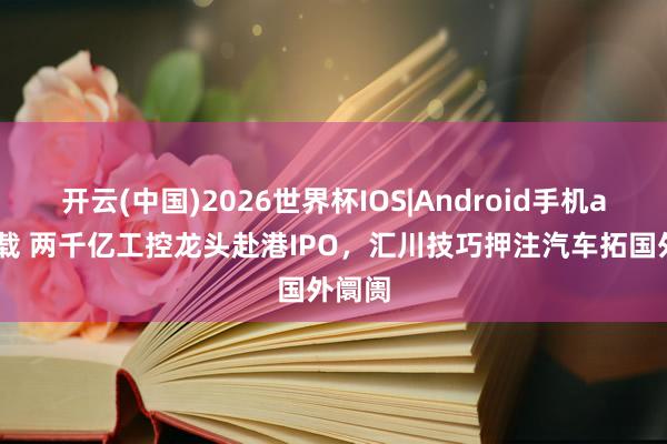 开云(中国)2026世界杯IOS|Android手机app下载 两千亿工控龙头赴港IPO，汇川技巧押注汽车拓国外阛阓