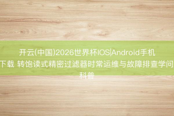 开云(中国)2026世界杯IOS|Android手机app下载 转饱读式精密过滤器时常运维与故障排查学问科普
