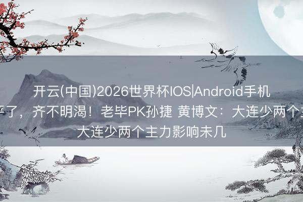 开云(中国)2026世界杯IOS|Android手机app下载 别平了，齐不明渴！老毕PK孙捷 黄博文：大连少两个主力影响未几