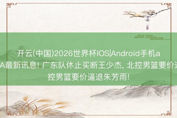 开云(中国)2026世界杯IOS|Android手机app下载 CBA最新讯息! 广东队休止买断王少杰, 北控男篮要价逼退朱芳雨!