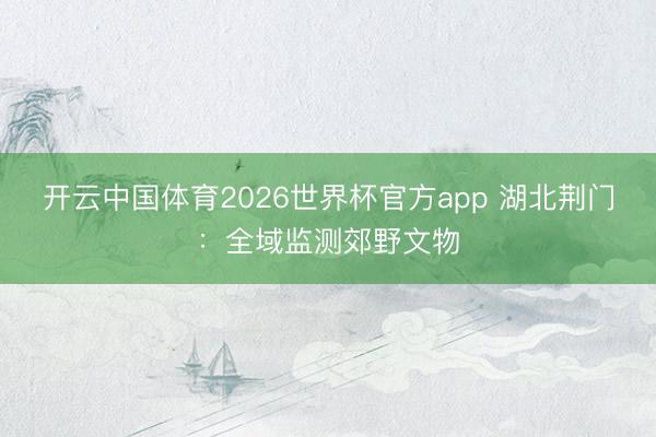 开云中国体育2026世界杯官方app 湖北荆门：全域监测郊野文物