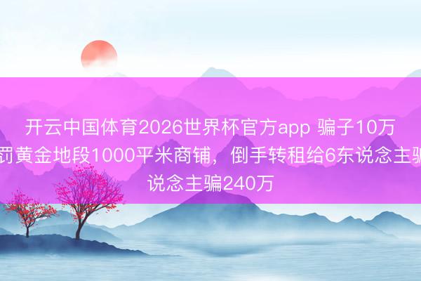 开云中国体育2026世界杯官方app 骗子10万定金处罚黄金地段1000平米商铺，倒手转租给6东说念主骗240万