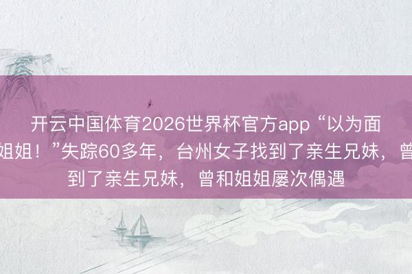 开云中国体育2026世界杯官方app “以为面善,没预想是亲姐姐!”失踪60多年,台州女子找到了亲生兄妹,曾和姐姐屡次偶遇