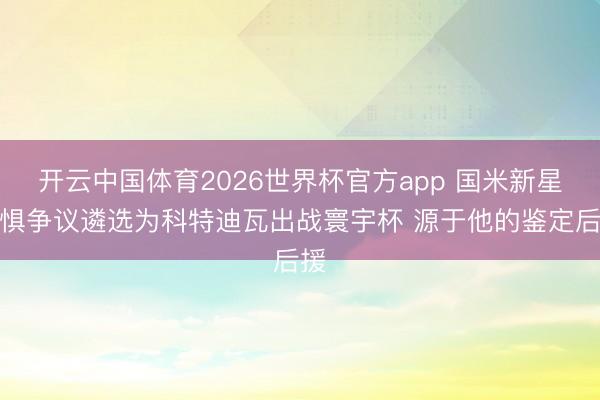 开云中国体育2026世界杯官方app 国米新星无惧争议遴选为科特迪瓦出战寰宇杯 源于他的鉴定后援
