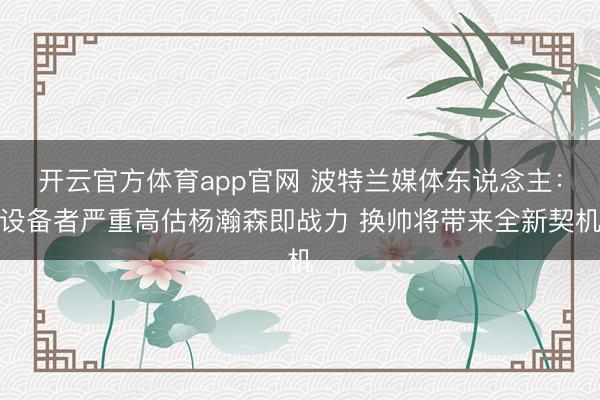 开云官方体育app官网 波特兰媒体东说念主：设备者严重高估杨瀚森即战力 换帅将带来全新契机