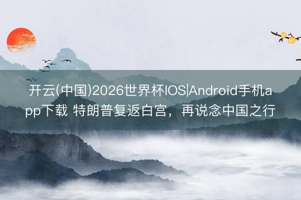 开云(中国)2026世界杯IOS|Android手机app下载 特朗普复返白宫,再说念中国之行
