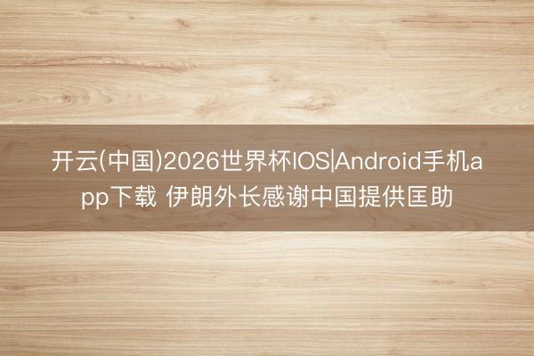 开云(中国)2026世界杯IOS|Android手机app下载 伊朗外长感谢中国提供匡助