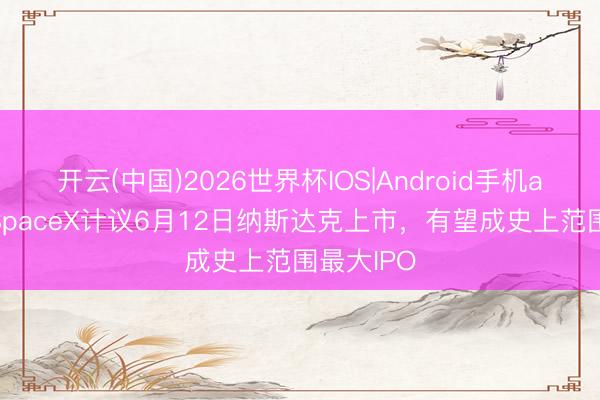开云(中国)2026世界杯IOS|Android手机app下载 SpaceX计议6月12日纳斯达克上市,有望成史上范围最大IPO