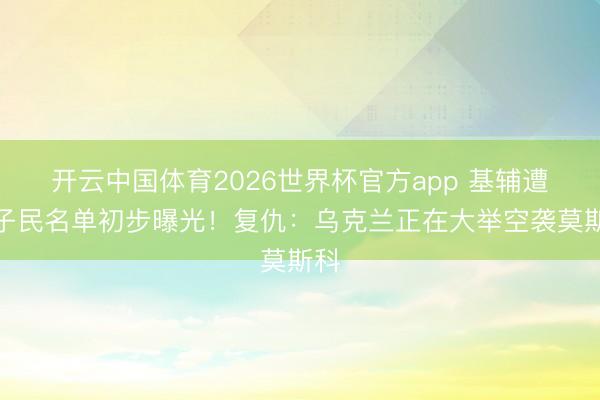 开云中国体育2026世界杯官方app 基辅遭难子民名单初步曝光！复仇：乌克兰正在大举空袭莫斯科