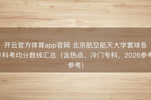 开云官方体育app官网 北京航空航天大学寰球各专科考均分数线汇总（含热点、冷门专科，2026参考）