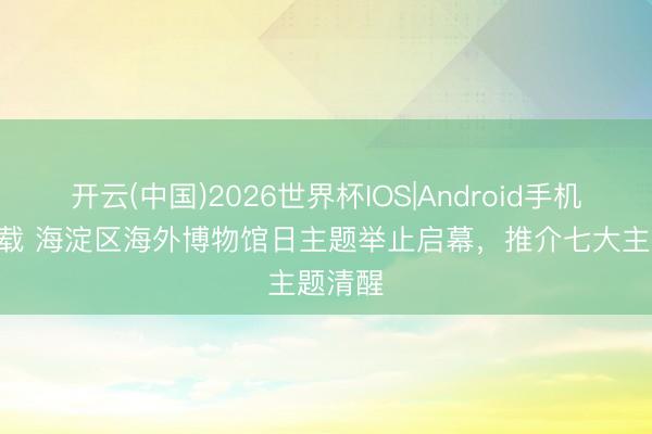 开云(中国)2026世界杯IOS|Android手机app下载 海淀区海外博物馆日主题举止启幕，推介七大主题清醒