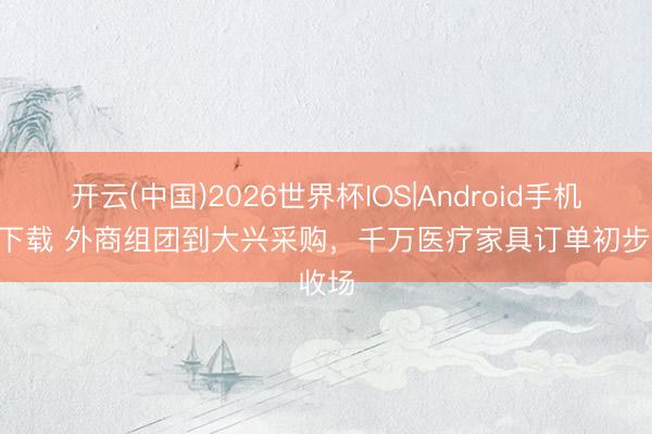 开云(中国)2026世界杯IOS|Android手机app下载 外商组团到大兴采购，千万医疗家具订单初步收场