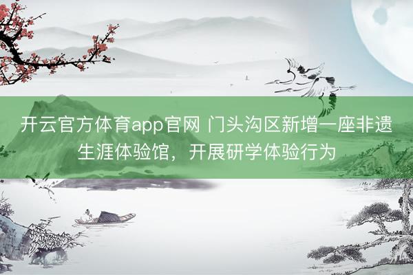 开云官方体育app官网 门头沟区新增一座非遗生涯体验馆，开展研学体验行为