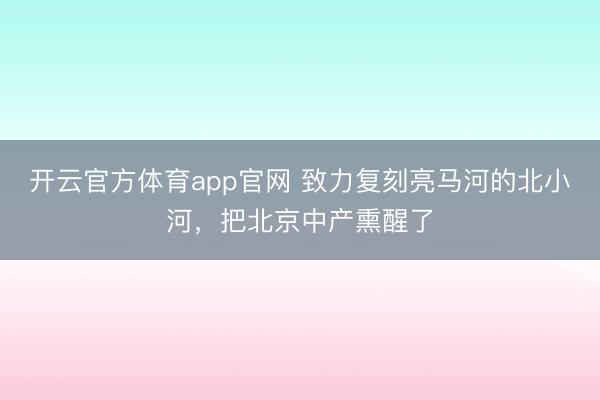 开云官方体育app官网 致力复刻亮马河的北小河，把北京中产熏醒了