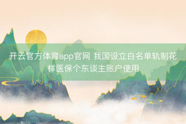 开云官方体育app官网 我国设立白名单轨制花样医保个东谈主账户使用