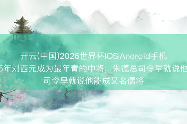 开云(中国)2026世界杯IOS|Android手机app下载 1955年刘西元成为最年青的中将，朱德总司令早就说他能成又名儒将