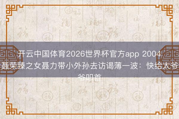 开云中国体育2026世界杯官方app 2004年，聂荣臻之女聂力带小外孙去访谒薄一波：快给太爷叩首