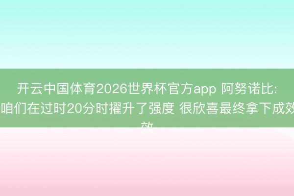 开云中国体育2026世界杯官方app 阿努诺比: 咱们在过时20分时擢升了强度 很欣喜最终拿下成效