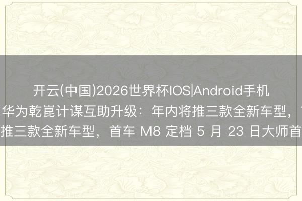 开云(中国)2026世界杯IOS|Android手机app下载 东风奕派官宣与华为乾崑计谋互助升级：年内将推三款全新车型，首车 M8 定档 5 月 23 日大师首秀