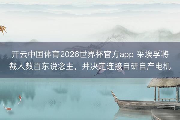 开云中国体育2026世界杯官方app 采埃孚将裁人数百东说念主，并决定连接自研自产电机