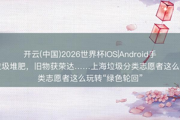 开云(中国)2026世界杯IOS|Android手机app下载 湿垃圾堆肥，旧物获荣达……上海垃圾分类志愿者这么玩转“绿色轮回”
