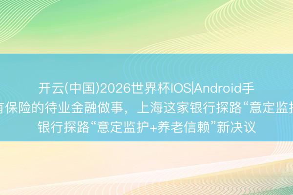 开云(中国)2026世界杯IOS|Android手机app下载 提供更有保险的待业金融做事，上海这家银行探路“意定监护+养老信赖”新决议