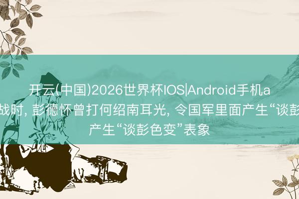 开云(中国)2026世界杯IOS|Android手机app下载 抗战时， 彭德怀曾打何绍南耳光， 令国军里面产生“谈彭色变”表象