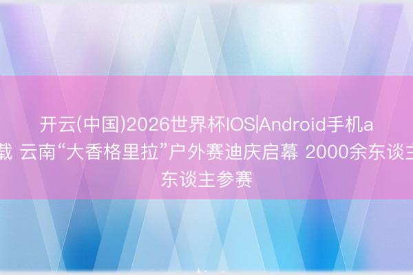 开云(中国)2026世界杯IOS|Android手机app下载 云南“大香格里拉”户外赛迪庆启幕 2000余东谈主参赛