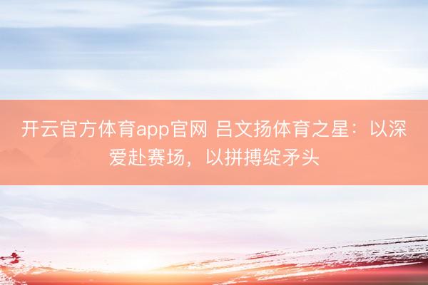 开云官方体育app官网 吕文扬体育之星：以深爱赴赛场，以拼搏绽矛头