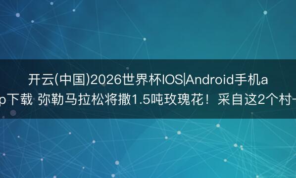 开云(中国)2026世界杯IOS|Android手机app下载 弥勒马拉松将撒1.5吨玫瑰花！采自这2个村→