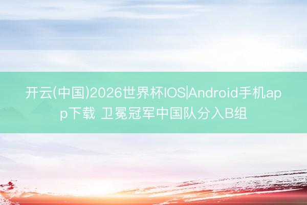 开云(中国)2026世界杯IOS|Android手机app下载 卫冕冠军中国队分入B组