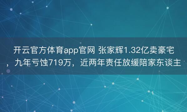 开云官方体育app官网 张家辉1.32亿卖豪宅，九年亏蚀719万，近两年责任放缓陪家东谈主