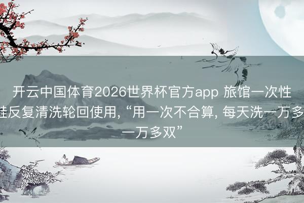 开云中国体育2026世界杯官方app 旅馆一次性拖鞋反复清洗轮回使用， “用一次不合算， 每天洗一万多双”