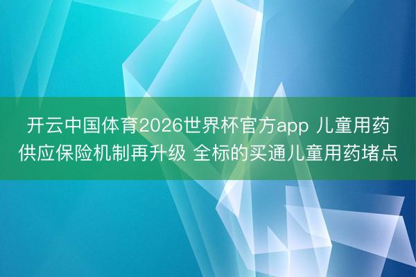 开云中国体育2026世界杯官方app 儿童用药供应保险机制再升级 全标的买通儿童用药堵点