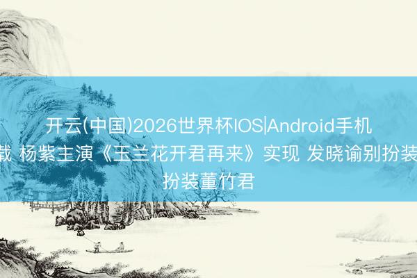 开云(中国)2026世界杯IOS|Android手机app下载 杨紫主演《玉兰花开君再来》实现 发晓谕别扮装董竹君