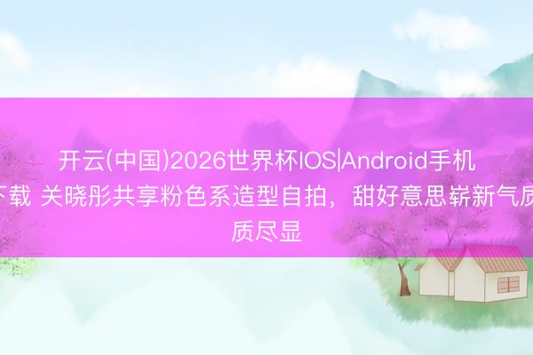 开云(中国)2026世界杯IOS|Android手机app下载 关晓彤共享粉色系造型自拍,甜好意思崭新气质尽显