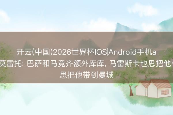 开云(中国)2026世界杯IOS|Android手机app下载 莫雷托: 巴萨和马竞齐额外库库， 马雷斯卡也思把他带到曼城