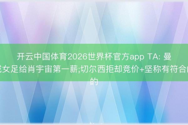 开云中国体育2026世界杯官方app TA: 曼城女足给肖宇宙第一薪;切尔西拒却竞价+坚称有符合的